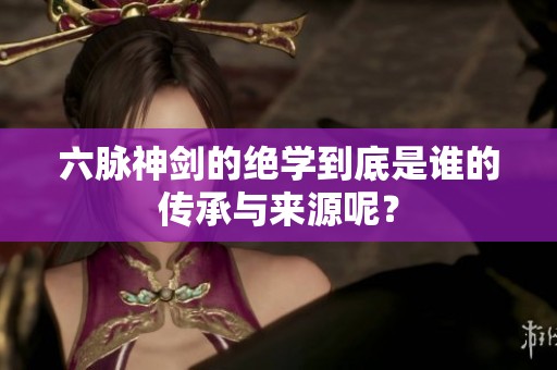 六脉神剑的绝学到底是谁的传承与来源呢？