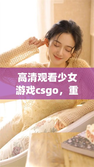 高清观看少女游戏csgo，重温精彩瞬间的游戏体验