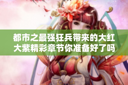 都市之最强狂兵带来的大红大紫精彩章节你准备好了吗