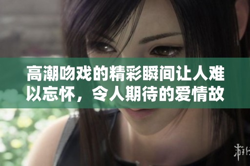 高潮吻戏的精彩瞬间让人难以忘怀，令人期待的爱情故事再次回归