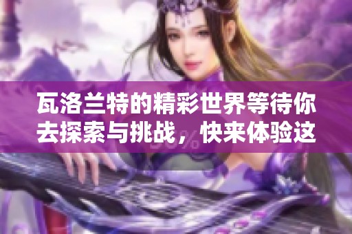 瓦洛兰特的精彩世界等待你去探索与挑战，快来体验这款热门游戏的魅力吧