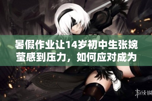 暑假作业让14岁初中生张婉莹感到压力，如何应对成为她的挑战