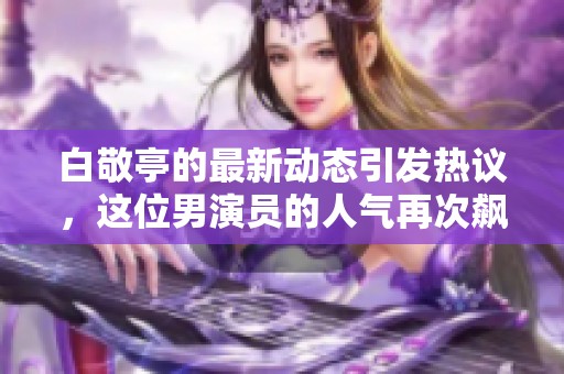 白敬亭的最新动态引发热议，这位男演员的人气再次飙升了！