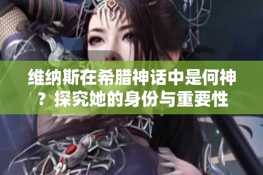 维纳斯在希腊神话中是何神？探究她的身份与重要性