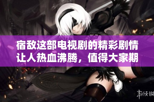 宿敌这部电视剧的精彩剧情让人热血沸腾，值得大家期待与关注