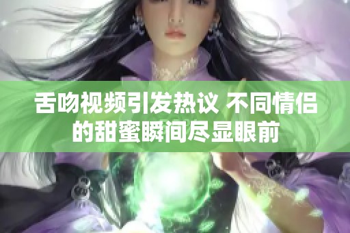 舌吻视频引发热议 不同情侣的甜蜜瞬间尽显眼前