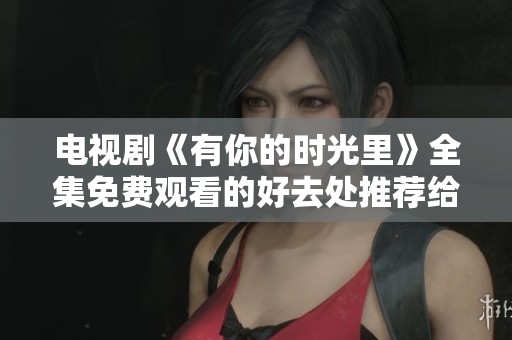 电视剧《有你的时光里》全集免费观看的好去处推荐给你