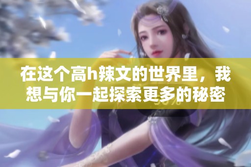 在这个高h辣文的世界里，我想与你一起探索更多的秘密与冒险。